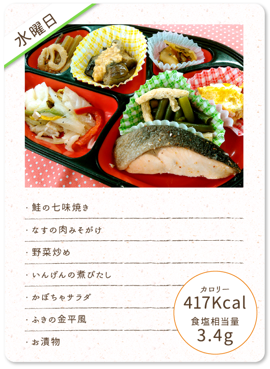 【水曜日】
・鮭の七味焼き
・なすの肉みそがけ
・野菜炒め
・いんげんの煮びたし
・かぼちゃサラダ
・ふきの金平風
・お漬物
カロリー：417Kcal
食塩相当量：3.4g