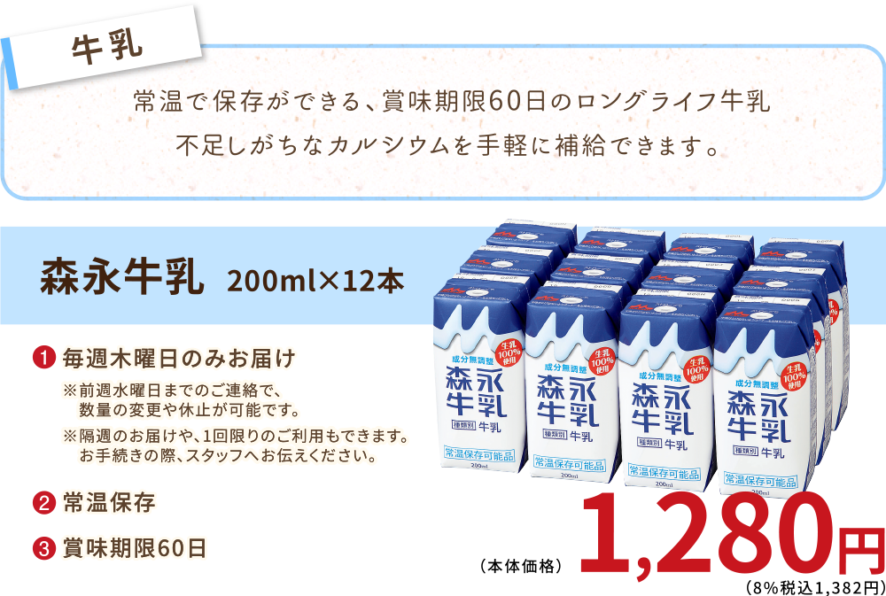 常温で保存ができる、 賞味期限60日のロングライフ牛乳。不足しがちなカルシウムを手軽に補給できます。
森永牛乳　200ml×12本