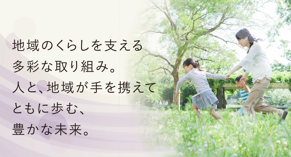 地域のくらしを支える多彩な取り組み。人と、地域が手を携えてともに歩む、豊かな未来。