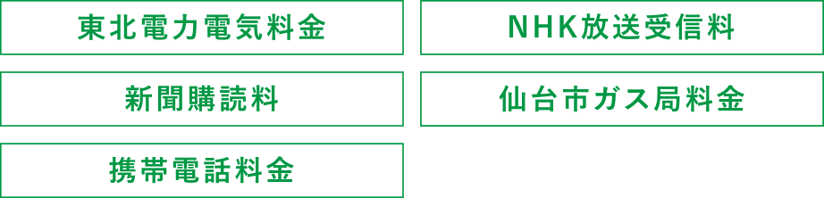 ・東北電力電気料金
・NHK放送受信料
・新聞購読料
・仙台市ガス局料金
・携帯電話料金