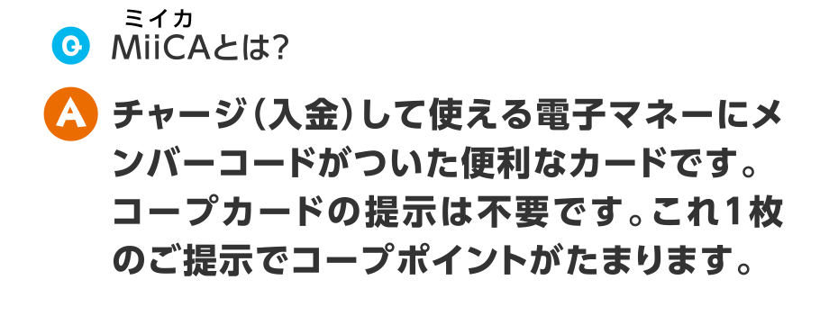 Q.MiiCAとは？
A.チャージ（入金）して使える電子マネーにメンバーコードがついた便利なカードです。コープカードの提示は不要です。これ1枚のご提示でコープポイントがたまります。