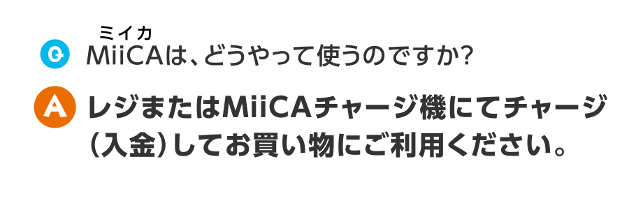 Q.MiiCAは、どうやって使うのですか？
A.レジまたはMiiCAチャージ機にてチャージ（入金）してお買い物にご利用ください。