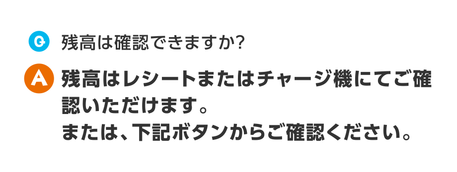 Q.残高は確認できますか？
A.残高はレシートまたはチャージ機にてご確認いただけます。または、下記ボタンからご確認ください。