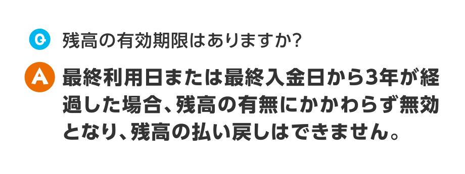 Q.残高の有効期限はありますか？
A.最終利用日または最終入金日から3年が経過した場合、残高の有無にかかわらず無効となり、残高の払い戻しはできません。