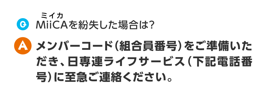 Q.MiiCAを紛失した場合は？
A.メンバーコード（組合員番号）をご準備いただき、日専連ライフサービス（下記電話番号）に至急ご連絡ください。