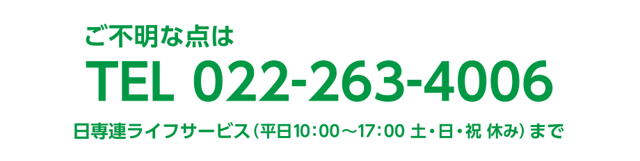 ご不明な点は TEL.022-263-4006
日専連ライフサービス（平日10:00〜17:00 土・日・祝 休み）まで