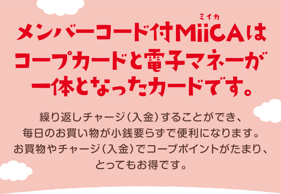 メンバーコード付きMiiCA(ミイカ)はコープカードと電子マネーが一緒になったカードです。
繰り返しチャージ(入金)することができ、毎日のお買い物が小銭要らずで便利になります。
お買物やチャージ(入金)でコープポイントがたまり、とってもお得です。