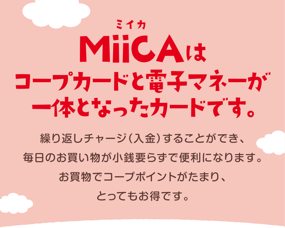 MiiCA（ミイカ）はコープカードと電子マネーが一緒になったカードです。
繰り返しチャージ（入金）することができ、毎日のお買い物が小銭要らずで便利になります。
お買物でコープポイントがたまり、とってもお得です。