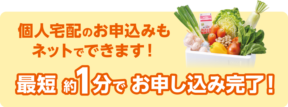 個人宅配のお申込みもネットでできます！
最短 約1分 でお申込み完了！