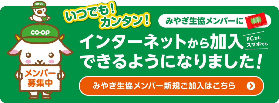 いつでも！カンタン！
みやぎ生協メンバーにインターネットから加入できるようになりました！
〈みやぎ生協メンバー新規ご加入はこちら〉