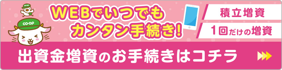 WEBでいつでもカンタン手続き!
出資金増資のお手続きはコチラ