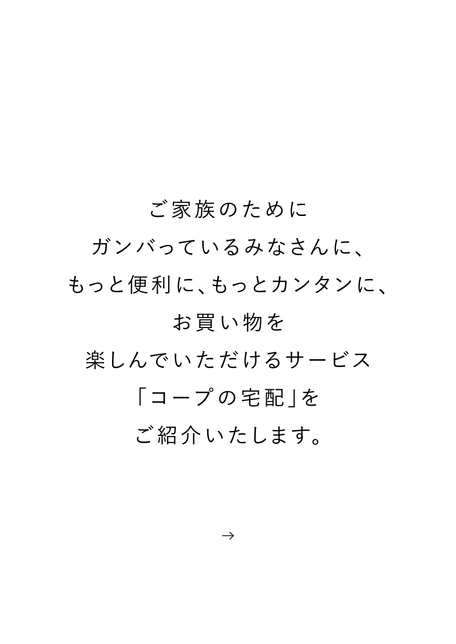 ご家族のためにガンバっているみなさんに、もっと便利に、もっとカンタンに、お買い物を楽しんでいただけるサービス「コープの宅配」をご紹介いたします。