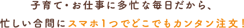 子育て・お仕事に多忙な毎日だから、忙しい合間にスマホ１つでどこでもカンタン注文!