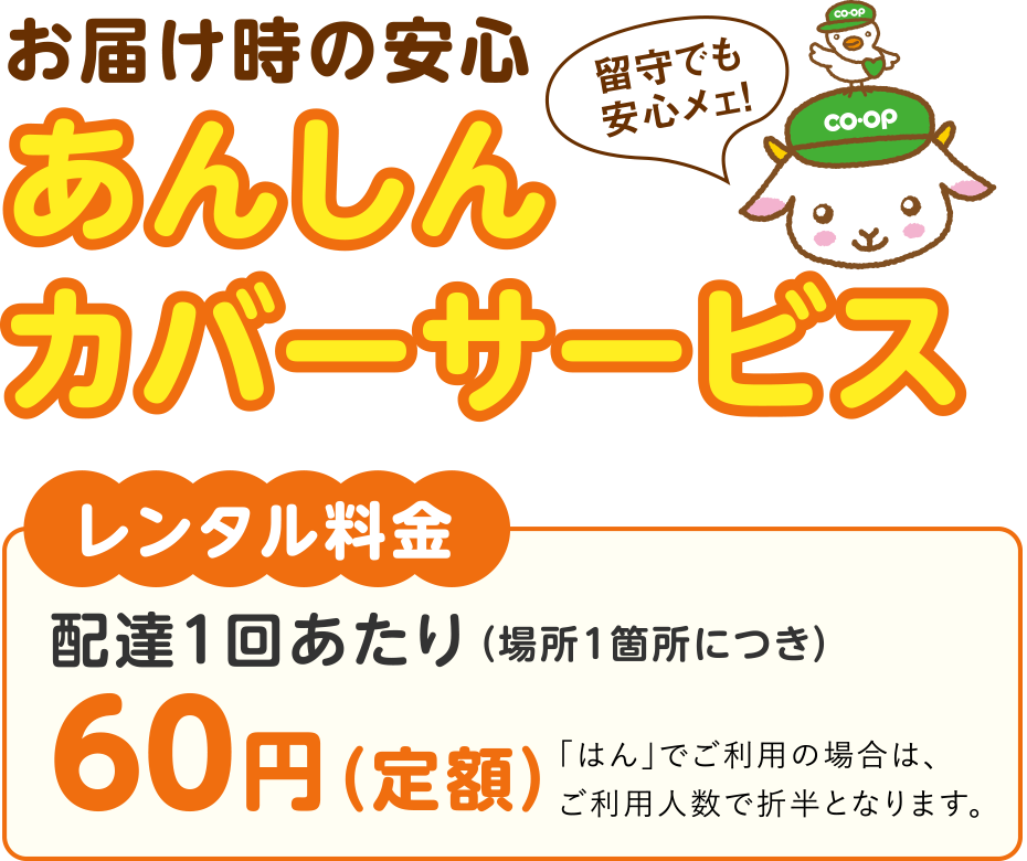 お届け時の安心
あんしんカバーサービス
〈レンタル料金〉配達1回あたり（場所1箇所につき）60円（定額）
「はん」でご利用の場合は、ご利用人数で折半となります。