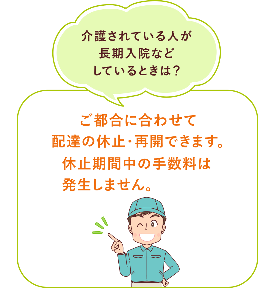 『介護されている人が長期入院などしているときは？』
ご都合に合わせて配達の休止・再開できます。休止期間中の手数料は発生しません。