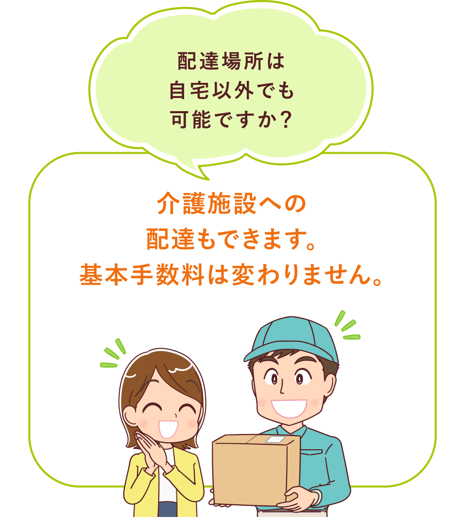 『配達場所は自宅以外でも可能ですか？』
介護施設への配達もできます。基本手数料は変わりません。