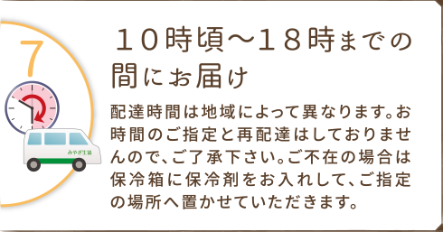 １０時頃～１８時までの間にお届け。
配達時間は地域によって異なります。お時間のご指定と再配達はしておりませんので、ご了承下さい。ご不在の場合は保冷箱に保冷剤をお入れして、ご指定の場所へ置かせていただきます。