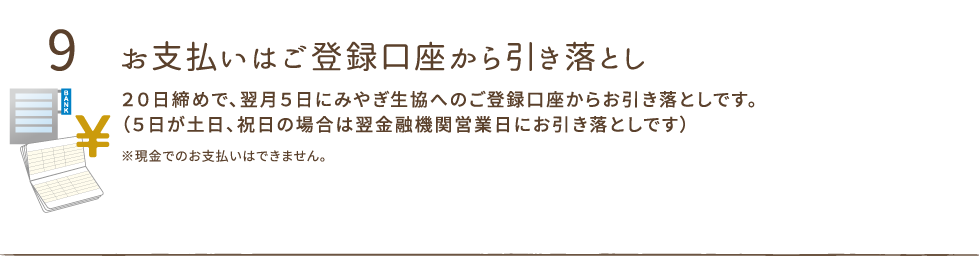 お支払いはご登録口座から引き落とし。
２０日締めで、翌月５日にみやぎ生協へのご登録口座からお引き落としです。
（５日が土日、祝日の場合は翌金融機関営業日にお引き落としです）