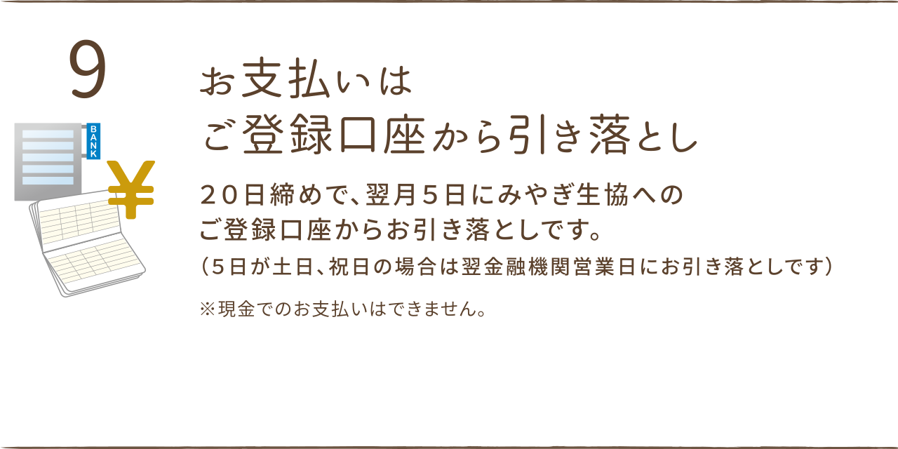 お支払いはご登録口座から引き落とし。
２０日締めで、翌月５日にみやぎ生協へのご登録口座からお引き落としです。
（５日が土日、祝日の場合は翌金融機関営業日にお引き落としです）