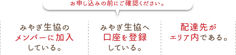 お申し込みの前にご確認ください。
●みやぎ生協のメンバー（組合員）に加入している。
●みやぎ生協へ口座を登録している。
●配達先がエリア内である。