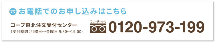 お電話でのお申し込みはこちら
コープ東北注文受付センター
（受付時間：月曜日〜金曜日 9:30〜19:00）
フリーダイヤル：0120-973-199