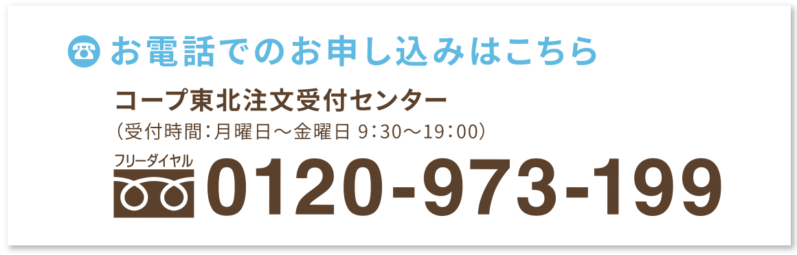 お電話でのお申し込みはこちら
コープ東北注文受付センター
（受付時間：月曜日〜金曜日 9:00〜20:00）
フリーダイヤル：0120-973-199