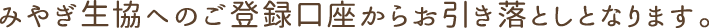 みやぎ生協へのご登録口座からお引き落としとなります。