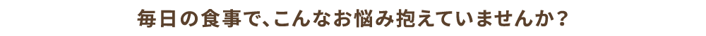 毎日の食事で、こんなお悩み抱えていませんか？