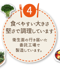 ④食べやすい大きさ堅さで調理しています
衛生面の行き届いた委託工場で製造しています。