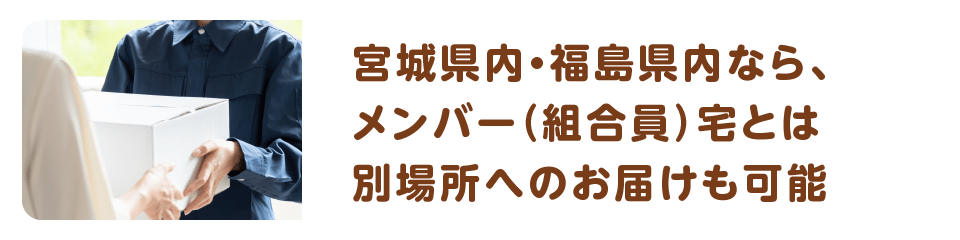 宮城県内・福島県内なら、メンバー（組合員）宅とは別場所へのお届けも可能