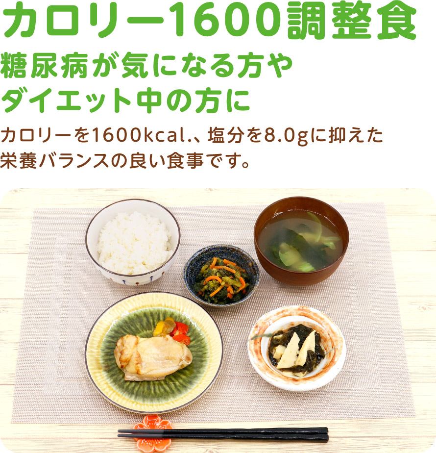 カロリー1600調整食
糖尿病が気になる方やダイエット中の方に
カロリーを1600kcal.、塩分を8.0gに抑えた栄養バランスの良い食事です。