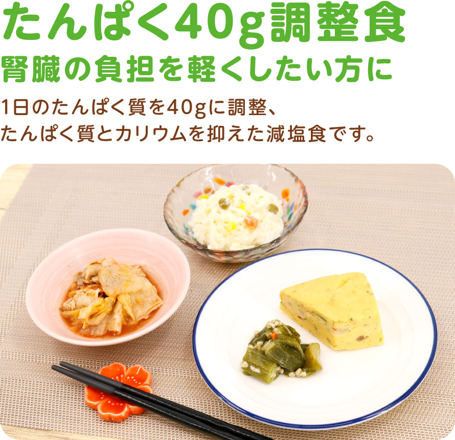 たんぱく40g調整食
腎臓の負担を軽くしたい方に
1日のたんぱく質を40gに調整、たんぱく質とカリウムを抑えた減塩食です。