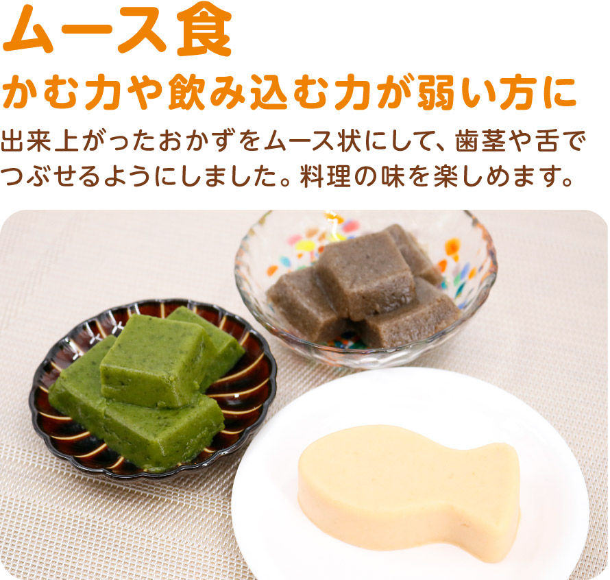 ムース食
かむ力や飲み込む力が弱い方に
出来上がったおかずをムース状にして、歯茎や舌でつぶせるようにしました。料理の味を楽しめます。