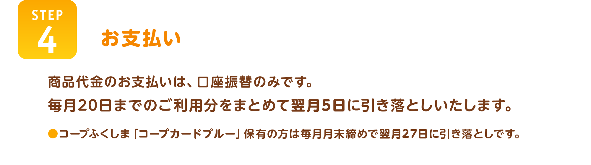 【STEP4】お支払い
商品代金のお支払いは、口座振替のみです。
毎月20日までのご利用分をまとめて翌月5日に引き落としいたします。