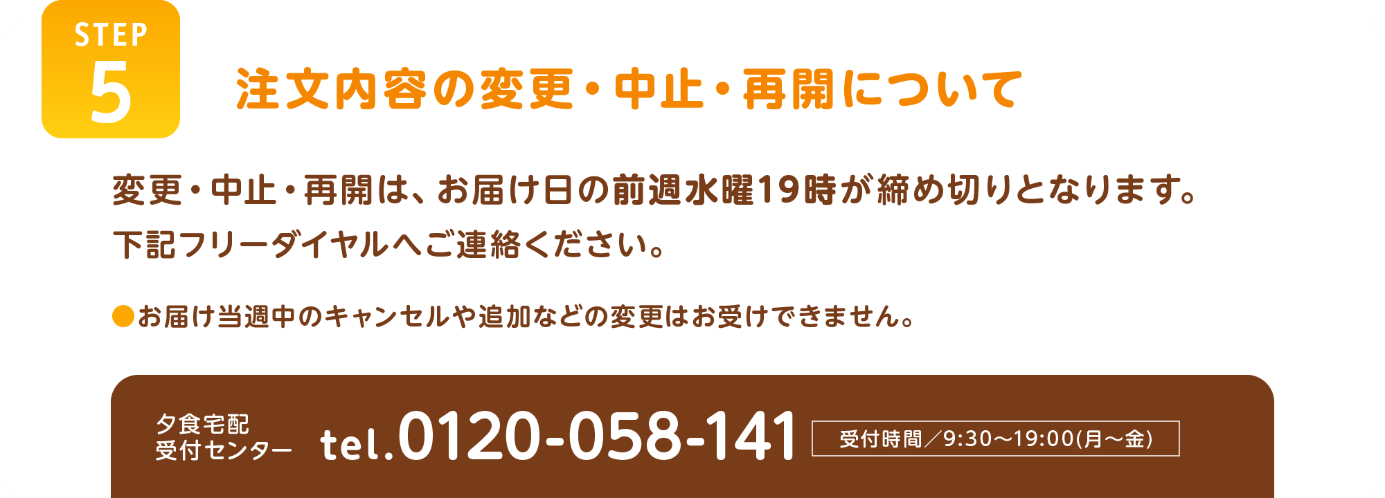 【STEP5】注文内容の変更・中止・再開について
変更・中止・再開は、お届け日の前週水曜19時が締め切りとなります。
下記フリーダイヤルへご連絡ください。