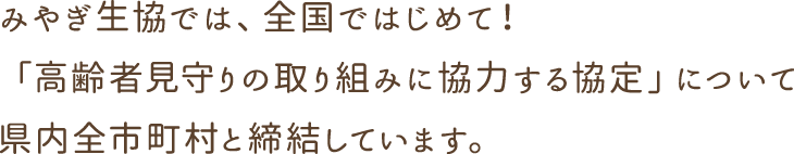 みやぎ生協では、全国ではじめて！「高齢者見守りの取り組みに協力する協定」について県内全市町村と締結しています。