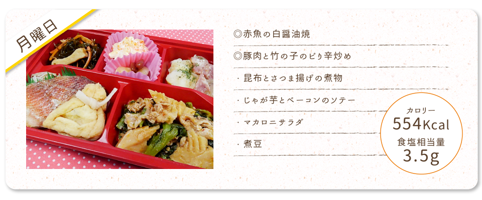 【月曜日】
◎赤魚の白醤油焼
◎豚肉と竹の子のピり辛炒め
・昆布とさつま揚げの煮物
・じゃが芋とベーコンのソテー
・マカロニサラダ
・煮豆
カロリー：554Kcal
食塩相当量：3.5g