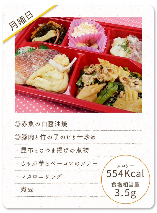 【月曜日】
◎赤魚の白醤油焼
◎豚肉と竹の子のピり辛炒め
・昆布とさつま揚げの煮物
・じゃが芋とベーコンのソテー
・マカロニサラダ
・煮豆
カロリー：554Kcal
食塩相当量：3.5g