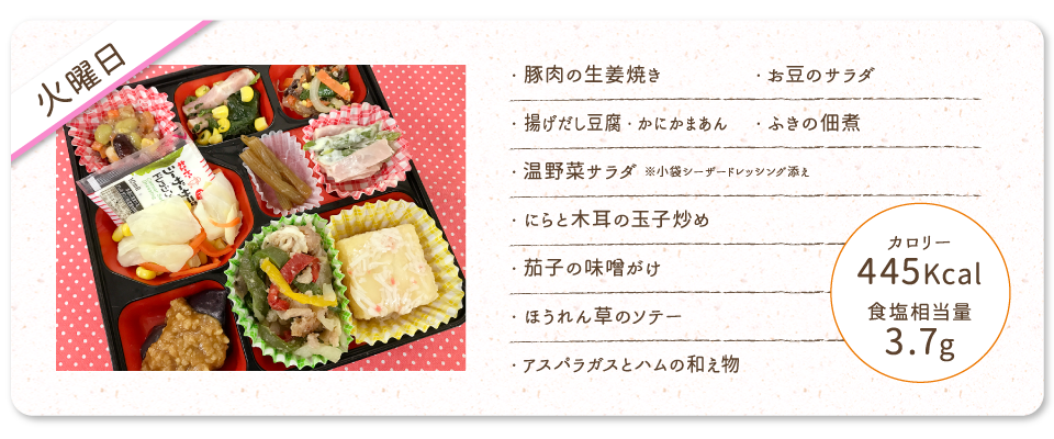 【火曜日】
・豚肉の生姜焼き
・揚げだし豆腐・かにかまあん
・温野菜サラダ ※小袋シーザードレッシング添え
・にらと木耳の玉子炒め
・茄子の味噌がけ
・ほうれん草のソテー
・アスパラガスとハムの和え物
・お豆のサラダ
・ふきの佃煮
カロリー：445Kcal
食塩相当量：3.7g