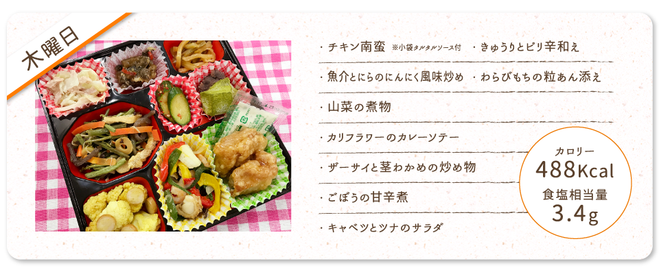 【木曜日】
・チキン南蛮 ※小袋タルタルソース付
・魚介とにらのにんにく風味炒め
・山菜の煮物
・カリフラワーのカレーソテー
・ザーサイと茎わかめの炒め物
・ごぼうの甘辛煮
・キャベツとツナのサラダ
・きゅうりとピリ辛和え
・わらびもちの粒あん添え
カロリー：488Kcal
食塩相当量：3.4g