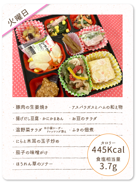 【火曜日】
・豚肉の生姜焼き
・揚げだし豆腐・かにかまあん
・温野菜サラダ ※小袋シーザードレッシング添え
・にらと木耳の玉子炒め
・茄子の味噌がけ
・ほうれん草のソテー
・アスパラガスとハムの和え物
・お豆のサラダ
・ふきの佃煮
カロリー：445Kcal
食塩相当量：3.7g