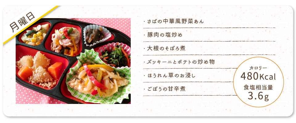 【月曜日】
・さばの中華風野菜あん
・豚肉の塩炒め
・大根のそぼろ煮
・ズッキーニとポテトの炒め物
・ほうれん草のお浸し
・ごぼうの甘辛煮
カロリー：480Kcal
食塩相当量：3.6g