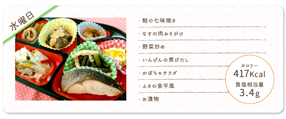 【水曜日】
・鮭の七味焼き
・なすの肉みそがけ
・野菜炒め
・いんげんの煮びたし
・かぼちゃサラダ
・ふきの金平風
・お漬物
カロリー：417Kcal
食塩相当量：3.4g