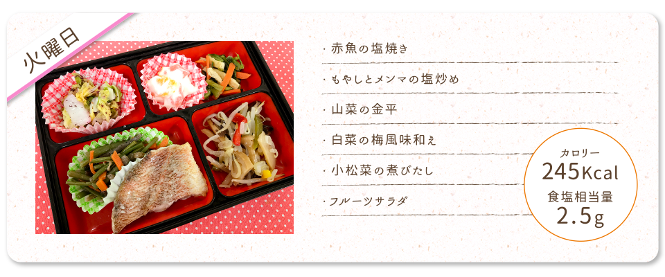 【火曜日】
・赤魚の塩焼き
・もやしとメンマの塩炒め
・山菜の金平
・白菜の梅風味和え
・小松菜の煮びたし
・フルーツサラダ
カロリー：245Kcal
食塩相当量：2.5g