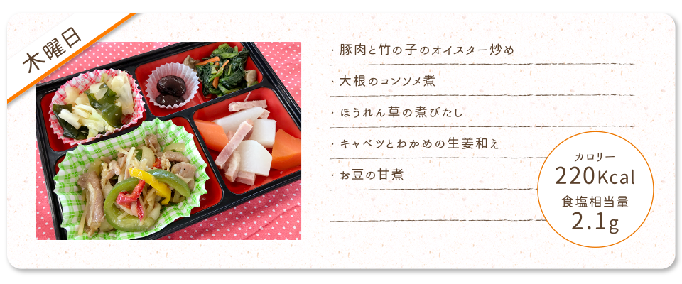 【木曜日】
・豚肉と竹の子のオイスター炒め
・大根のコンソメ煮
・ほうれん草の煮びたし
・キャベツとわかめの生姜和え
・お豆の甘煮
カロリー：220Kcal
食塩相当量：2.1g