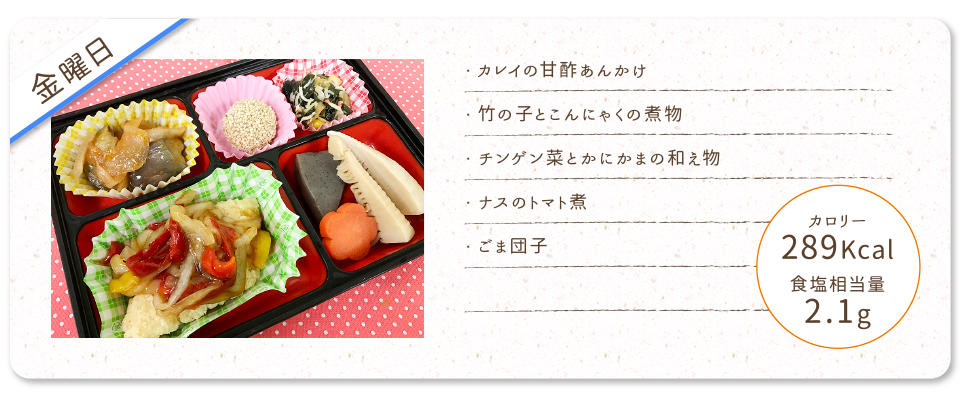 【金曜日】
・カレイの甘酢あんかけ
・竹の子とこんにゃくの煮物
・チンゲン菜とかにかまの和え物
・ナスのトマト煮
・ごま団子
カロリー：289Kcal
食塩相当量：2.1g