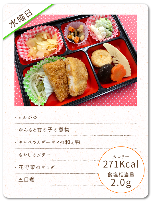 【水曜日】
・とんかつ
・がんもと竹の子の煮物
・キャベツとザーサイの和え物
・もやしのソテー
・花野菜のサラダ
・五目煮
カロリー：271Kcal
食塩相当量：2.0g
