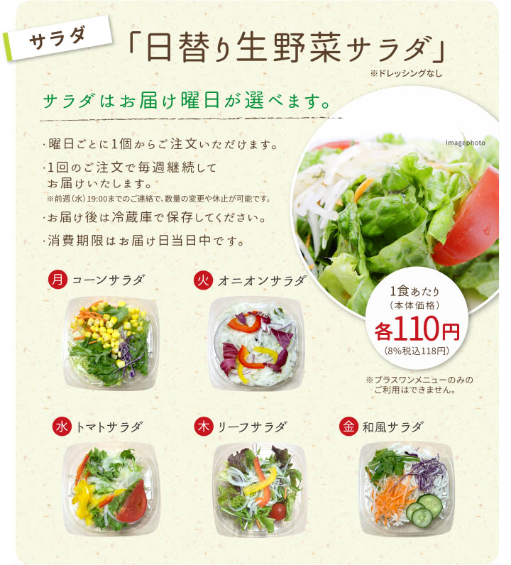 【サラダ】日替わり生野菜サラダ
サラダはお届け曜日が選べます。
・曜日ごとに1個からご注文いただけます。
・1回のご注文で毎週継続してお届けいたします。
・お届け後は冷蔵庫で保存してください。
・消費期限はお届け日の翌日中です。
※プラスワンメニューのみのご利用はできません。