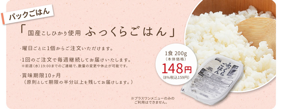 【パックごはん】国産こしひかり使用 ふっくらごはん
・毎週月曜日〜金曜日までの5日単位でお届けします。
・1回のご注文で毎週継続してお届けいたします。
　※前週（水）19:00までのご連絡で、数量の変更や休止が可能です。
・賞味期限10ヶ月（原則として期限の半分以上を残してお届けします。）
※プラスワンメニューのみのご利用はできません。