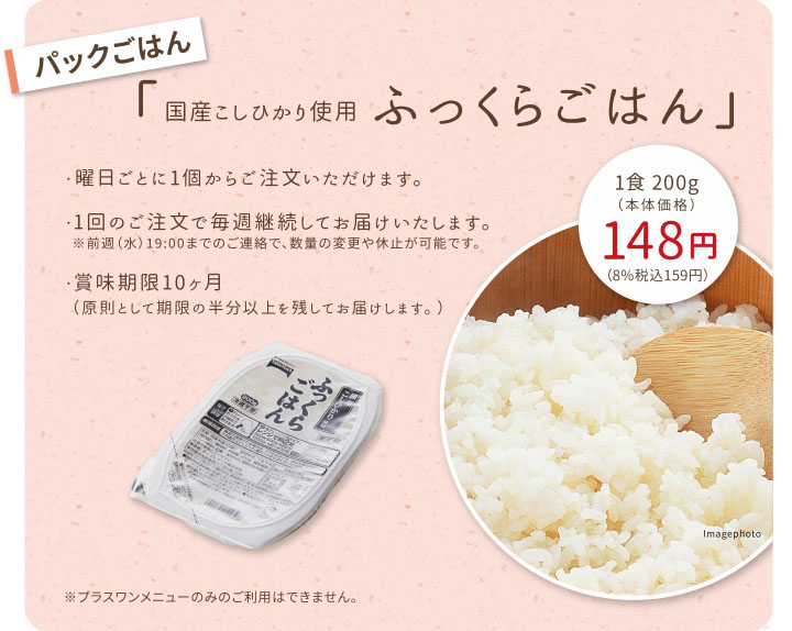 【パックごはん】国産こしひかり使用 ふっくらごはん
・曜日ごとに1個からご注文いただけます。
・1回のご注文で毎週継続してお届けいたします。
　※前週（水）19:00までのご連絡で、数量の変更や休止が可能です。
・賞味期限10ヶ月（原則として期限の半分以上を残してお届けします。）
※プラスワンメニューのみのご利用はできません。